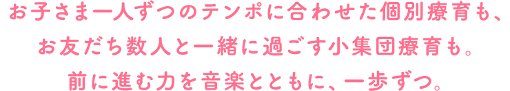 お子さま一人ずつのテンポに合わせた個別療育も、お友だち数人と一緒に過ごす小集団療育も。前に進む力を音楽とともに、一歩ずつ。
